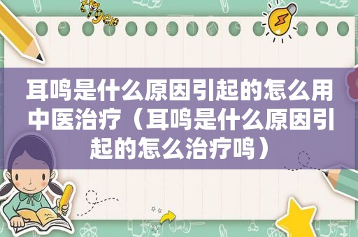 耳鸣是什么原因引起的怎么用中医治疗（耳鸣是什么原因引起的怎么治疗鸣）