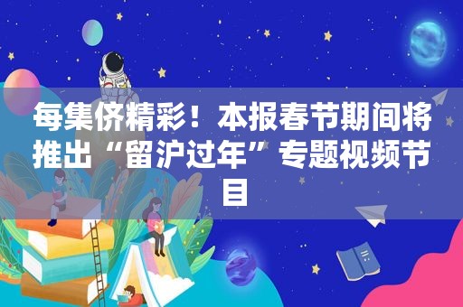 每集侪精彩！本报春节期间将推出“留沪过年”专题视频节目