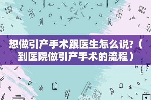 想做引产手术跟医生怎么说?（到医院做引产手术的流程）