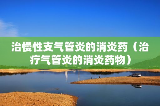 治慢性支气管炎的消炎药（治疗气管炎的消炎药物）