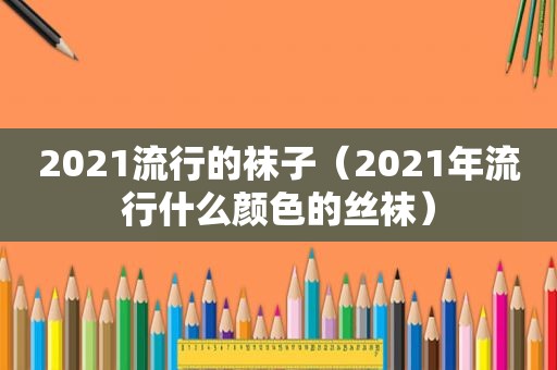 2021流行的袜子（2021年流行什么颜色的 *** ）