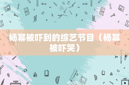 杨幂被吓到的综艺节目（杨幂被吓哭）