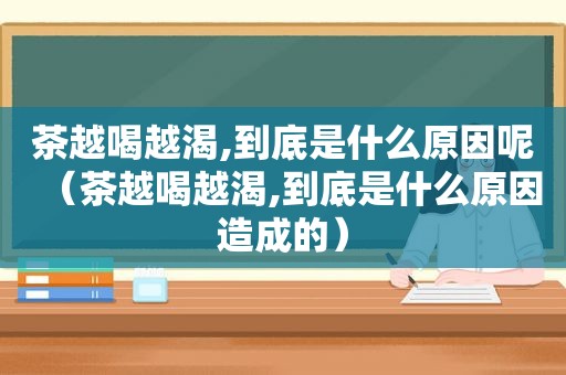 茶越喝越渴,到底是什么原因呢（茶越喝越渴,到底是什么原因造成的）