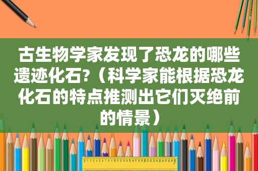 古生物学家发现了恐龙的哪些遗迹化石?（科学家能根据恐龙化石的特点推测出它们灭绝前的情景）