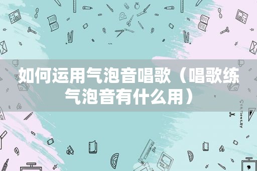 如何运用气泡音唱歌（唱歌练气泡音有什么用）