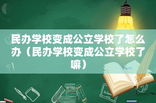 民办学校变成公立学校了怎么办（民办学校变成公立学校了嘛）