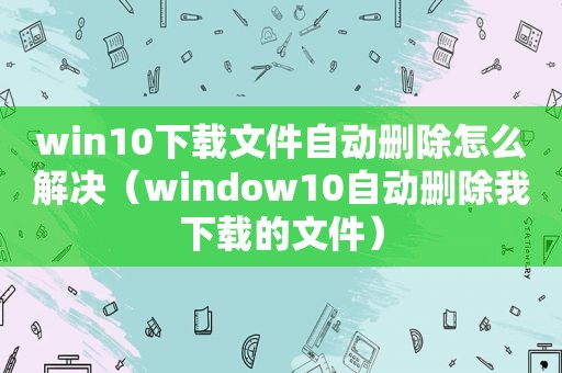 win10下载文件自动删除怎么解决（window10自动删除我下载的文件）