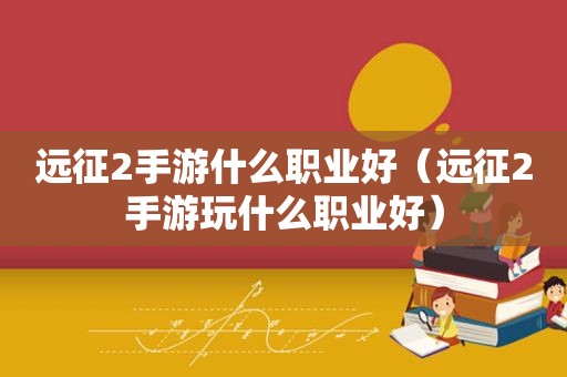 远征2手游什么职业好（远征2手游玩什么职业好）