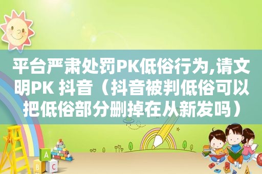 平台严肃处罚PK低俗行为,请文明PK 抖音（抖音被判低俗可以把低俗部分删掉在从新发吗）