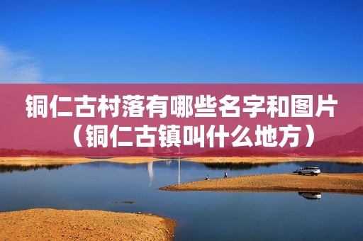 铜仁古村落有哪些名字和图片（铜仁古镇叫什么地方）