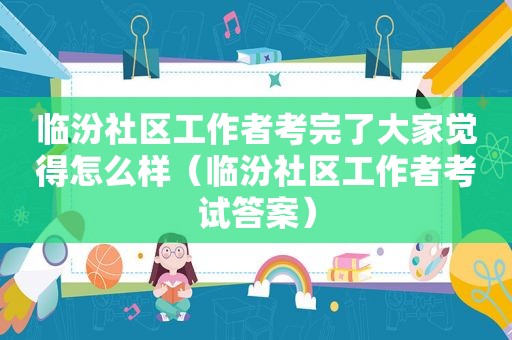 临汾社区工作者考完了大家觉得怎么样（临汾社区工作者考试答案）