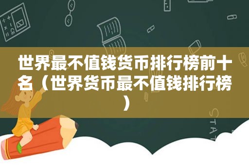 世界最不值钱货币排行榜前十名（世界货币最不值钱排行榜）