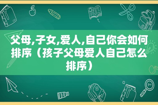 父母,子女,爱人,自己你会如何排序（孩子父母爱人自己怎么排序）