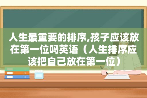 人生最重要的排序,孩子应该放在第一位吗英语（人生排序应该把自己放在第一位）