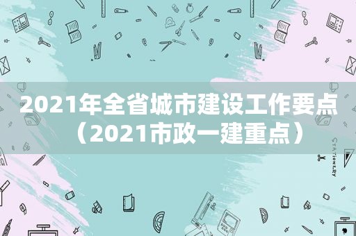 2021年全省城市建设工作要点（2021市政一建重点）