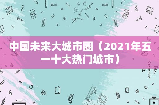 中国未来大城市圈（2021年五一十大热门城市）