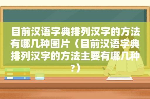 目前汉语字典排列汉字的方法有哪几种图片（目前汉语字典排列汉字的方法主要有哪几种?）