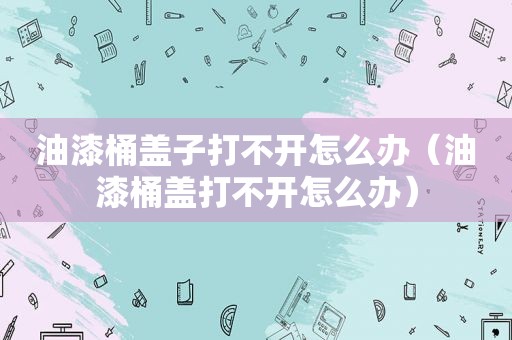 油漆桶盖子打不开怎么办（油漆桶盖打不开怎么办）