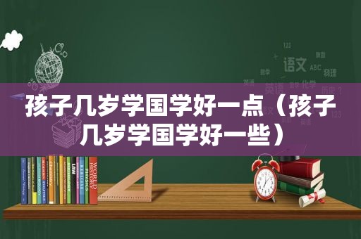 孩子几岁学国学好一点（孩子几岁学国学好一些）