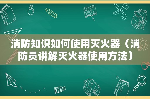 消防知识如何使用灭火器（消防员讲解灭火器使用方法）