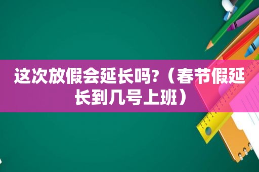 这次放假会延长吗?（春节假延长到几号上班）