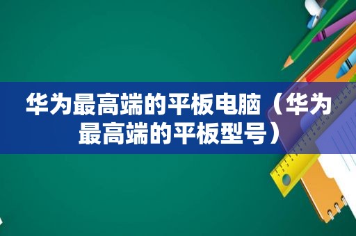 华为最高端的平板电脑（华为最高端的平板型号）