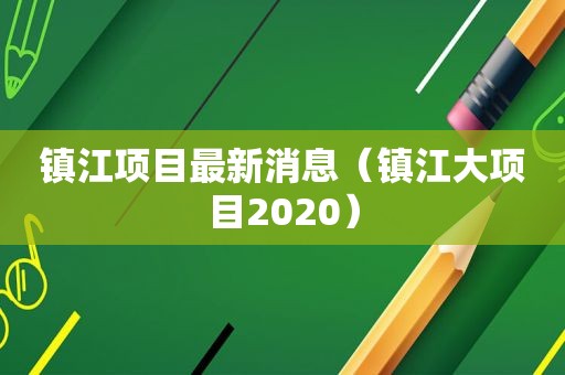 镇江项目最新消息（镇江大项目2020）