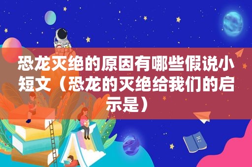 恐龙灭绝的原因有哪些假说小短文（恐龙的灭绝给我们的启示是）