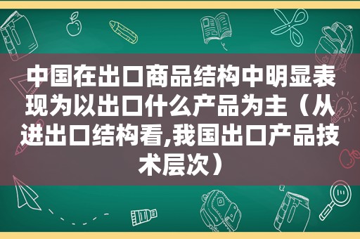 中国在出口商品结构中明显表现为以出口什么产品为主（从进出口结构看,我国出口产品技术层次）