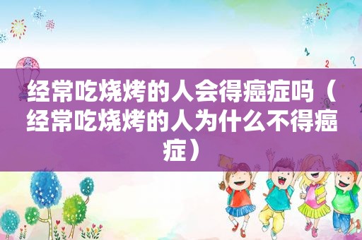 经常吃烧烤的人会得癌症吗（经常吃烧烤的人为什么不得癌症）