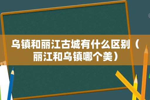 乌镇和丽江古城有什么区别（丽江和乌镇哪个美）