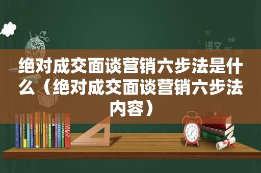 绝对成交面谈营销六步法是什么（绝对成交面谈营销六步法内容）