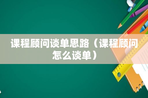 课程顾问谈单思路（课程顾问怎么谈单）