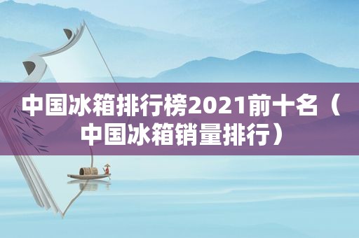 中国冰箱排行榜2021前十名（中国冰箱销量排行）