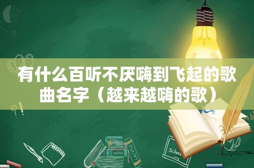 有什么百听不厌嗨到飞起的歌曲名字（越来越嗨的歌）