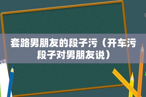 套路男朋友的段子污（开车污段子对男朋友说）