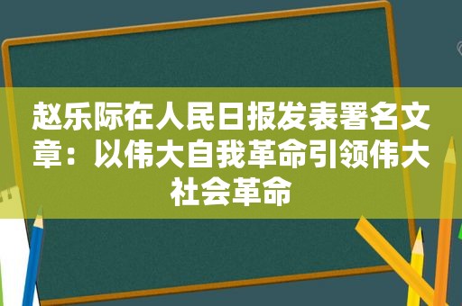 赵乐际在人民日报发表署名文章：以伟大自我革命引领伟大社会革命