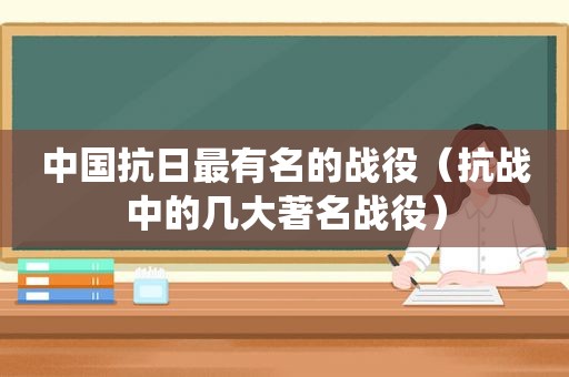 中国抗日最有名的战役（抗战中的几大著名战役）