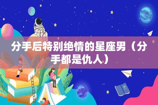 分手后特别绝情的星座男（分手都是仇人）