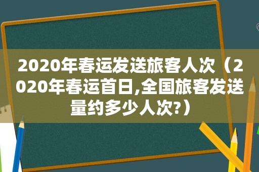 2020年春运发送旅客人次（2020年春运首日,全国旅客发送量约多少人次?）