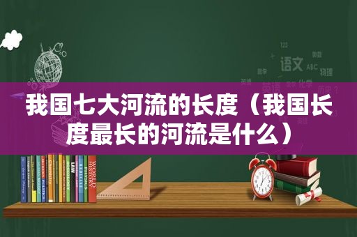 我国七大河流的长度（我国长度最长的河流是什么）