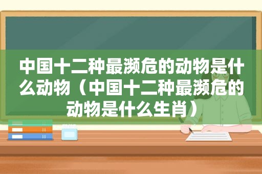 中国十二种最濒危的动物是什么动物（中国十二种最濒危的动物是什么生肖）