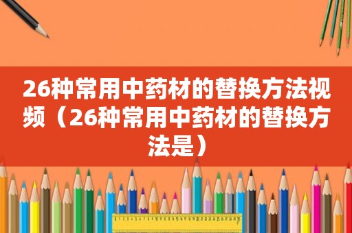 26种常用中药材的替换方法视频（26种常用中药材的替换方法是）