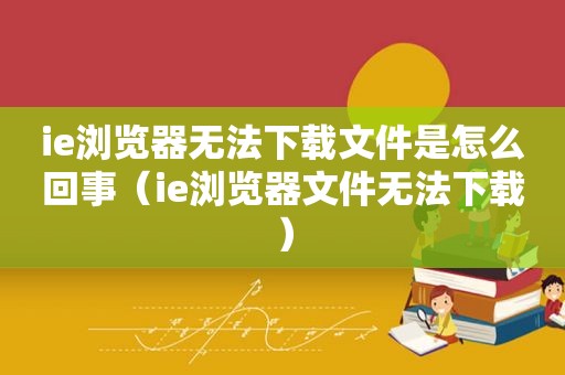 ie浏览器无法下载文件是怎么回事（ie浏览器文件无法下载）