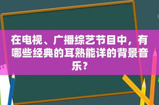 在电视、广播综艺节目中，有哪些经典的耳熟能详的背景音乐？