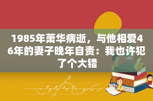 1985年萧华病逝，与他相爱46年的妻子晚年自责：我也许犯了个大错