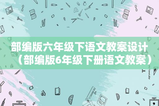 部编版六年级下语文教案设计（部编版6年级下册语文教案）