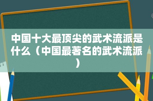 中国十大最顶尖的武术流派是什么（中国最著名的武术流派）