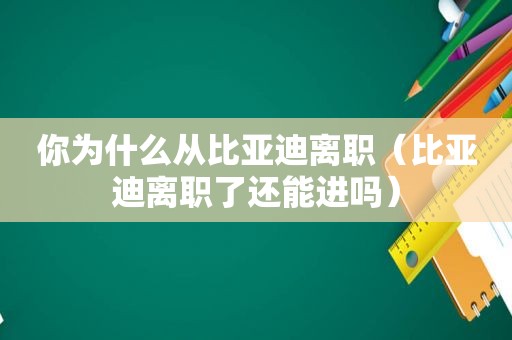 你为什么从比亚迪离职（比亚迪离职了还能进吗）