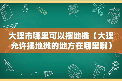 大理市哪里可以摆地摊（大理允许摆地摊的地方在哪里啊）